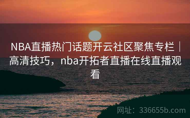 NBA直播热门话题开云社区聚焦专栏｜高清技巧，nba开拓者直播在线直播观看