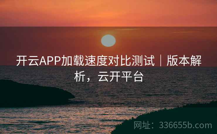 开云APP加载速度对比测试｜版本解析，云开平台