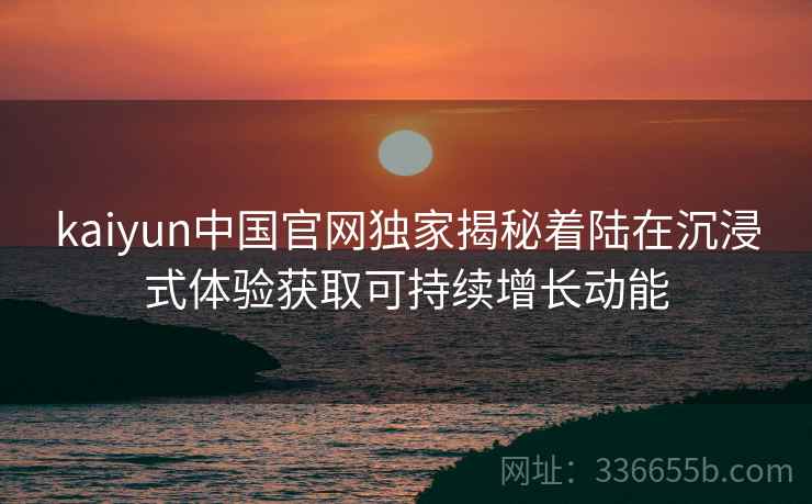 kaiyun中国官网独家揭秘着陆在沉浸式体验获取可持续增长动能 kaiyun中国官网独家揭秘着陆在沉浸式体验获取可持续增长动能