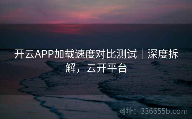 开云APP加载速度对比测试｜深度拆解，云开平台
