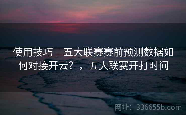 使用技巧|五大联赛赛前预测数据如何对接开云?,五大联赛开打时间 使用技巧|五大联赛赛前预测数据如何对接开云?,五大联赛开打时间