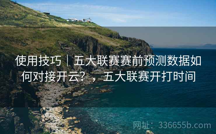 使用技巧|五大联赛赛前预测数据如何对接开云?,五大联赛开打时间 使用技巧|五大联赛赛前预测数据如何对接开云?,五大联赛开打时间