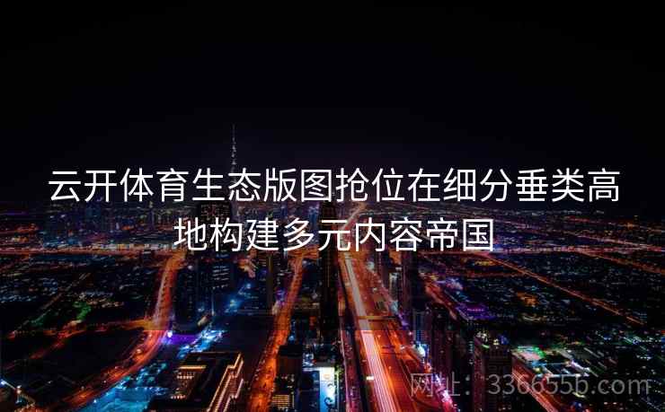 云开体育生态版图抢位在细分垂类高地构建多元内容帝国
