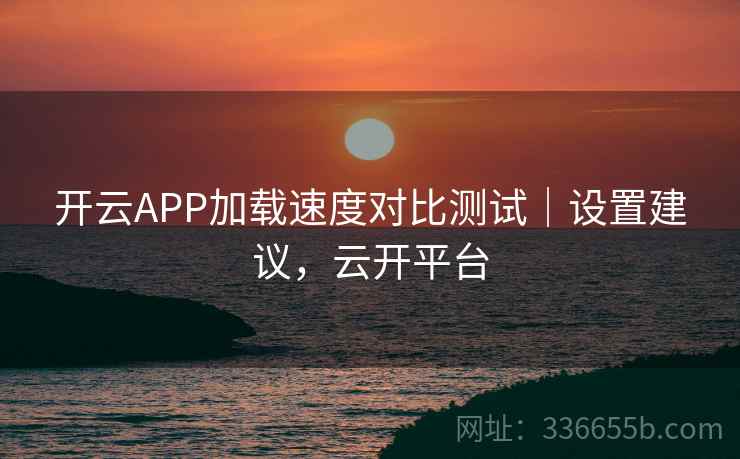 开云APP加载速度对比测试｜设置建议，云开平台